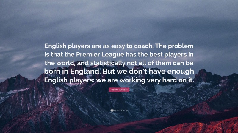 Arsene Wenger Quote: “English players are as easy to coach. The problem is that the Premier League has the best players in the world, and statistically not all of them can be born in England. But we don’t have enough English players: we are working very hard on it.”