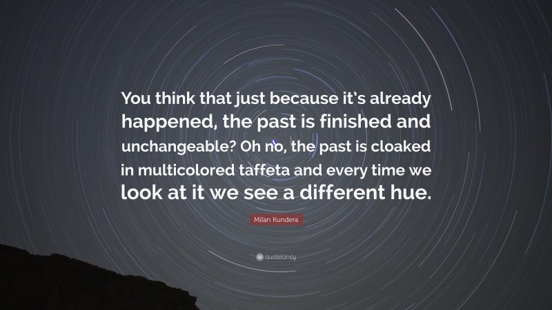 Milan Kundera Quote: “You think that just because it’s already happened, the past is finished and unchangeable? Oh no, the past is cloaked in multicolored taffeta and every time we look at it we see a different hue.”