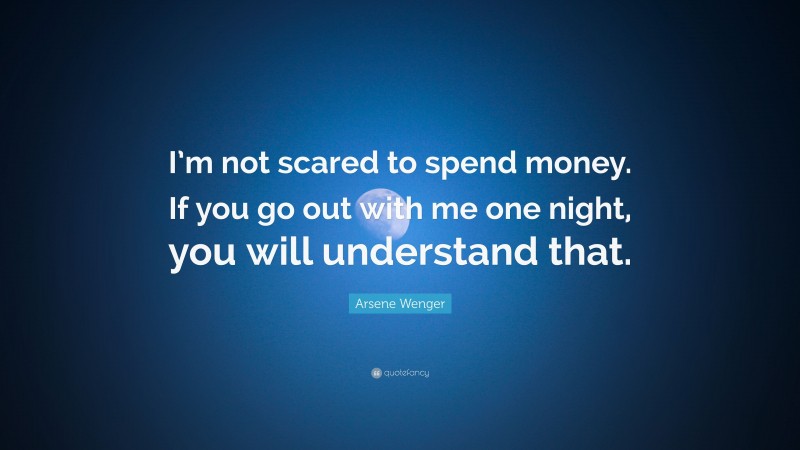 Arsene Wenger Quote: “I’m not scared to spend money. If you go out with me one night, you will understand that.”