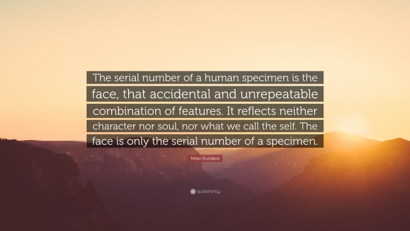 Milan Kundera Quote: “The serial number of a human specimen is the face, that accidental and unrepeatable combination of features. It reflects neither character nor soul, nor what we call the self. The face is only the serial number of a specimen.”