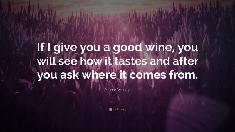 Arsene Wenger Quote: “If I give you a good wine, you will see how it tastes and after you ask where it comes from.”
