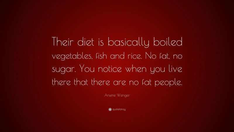 Arsene Wenger Quote: “Their diet is basically boiled vegetables, fish and rice. No fat, no sugar. You notice when you live there that there are no fat people.”