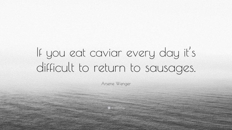 Arsene Wenger Quote: “If you eat caviar every day it’s difficult to return to sausages.”
