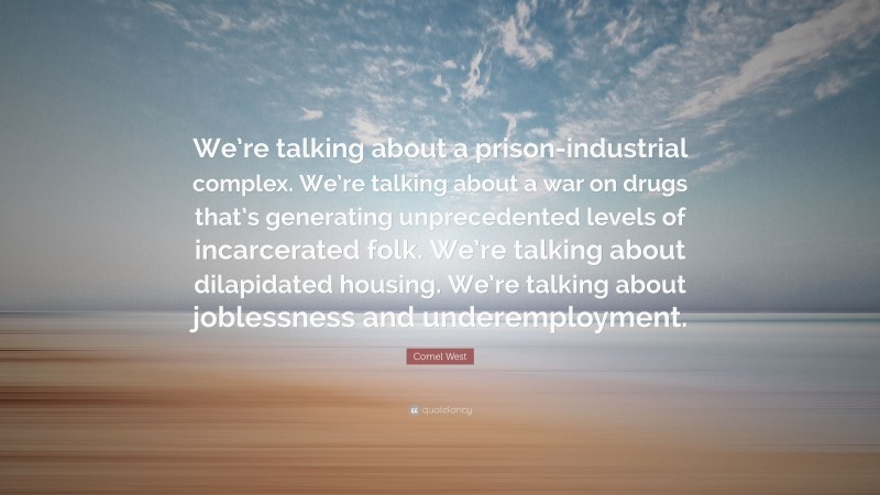 Cornel West Quote: “We’re talking about a prison-industrial complex. We’re talking about a war on drugs that’s generating unprecedented levels of incarcerated folk. We’re talking about dilapidated housing. We’re talking about joblessness and underemployment.”