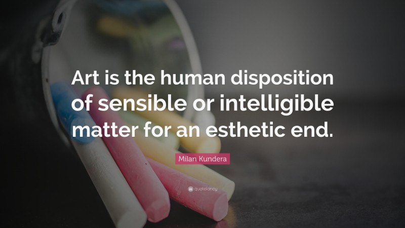 Milan Kundera Quote: “Art is the human disposition of sensible or intelligible matter for an esthetic end.”