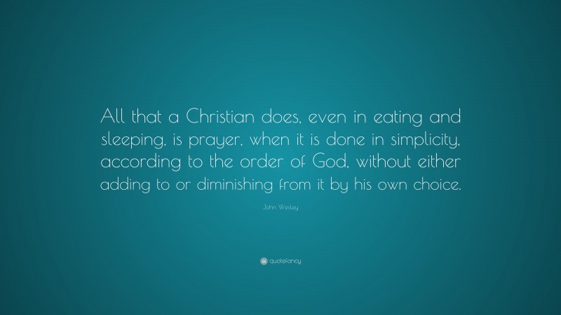 John Wesley Quote: “All that a Christian does, even in eating and sleeping, is prayer, when it is done in simplicity, according to the order of God, without either adding to or diminishing from it by his own choice.”