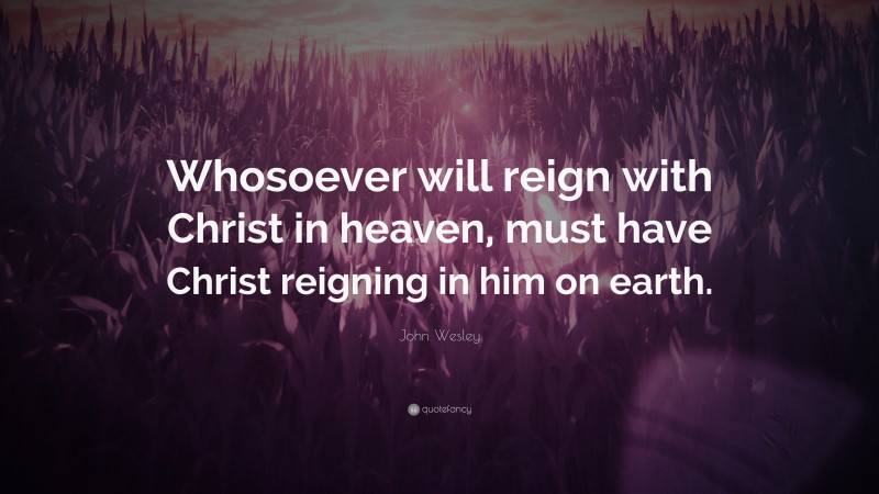 John Wesley Quote: “Whosoever will reign with Christ in heaven, must have Christ reigning in him on earth.”
