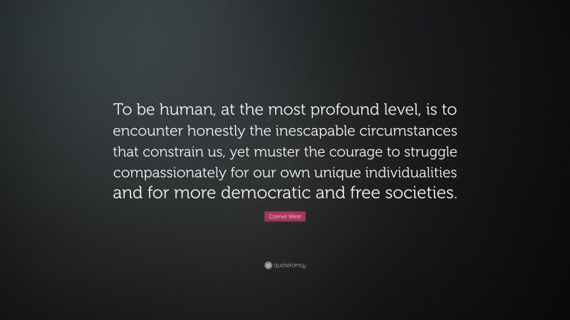 Cornel West Quote: “To be human, at the most profound level, is to encounter honestly the inescapable circumstances that constrain us, yet muster the courage to struggle compassionately for our own unique individualities and for more democratic and free societies.”