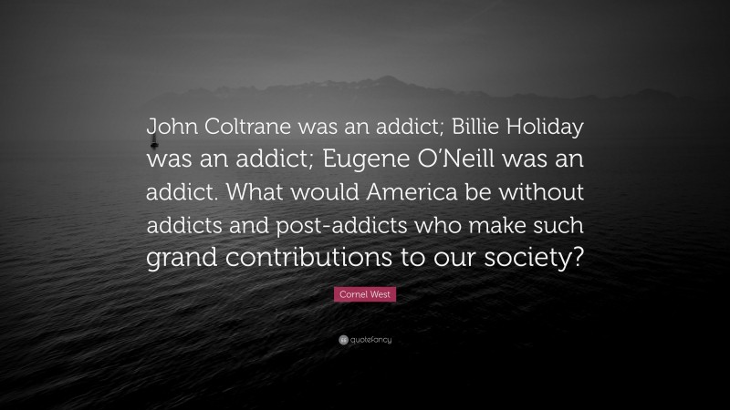 Cornel West Quote: “John Coltrane was an addict; Billie Holiday was an addict; Eugene O’Neill was an addict. What would America be without addicts and post-addicts who make such grand contributions to our society?”