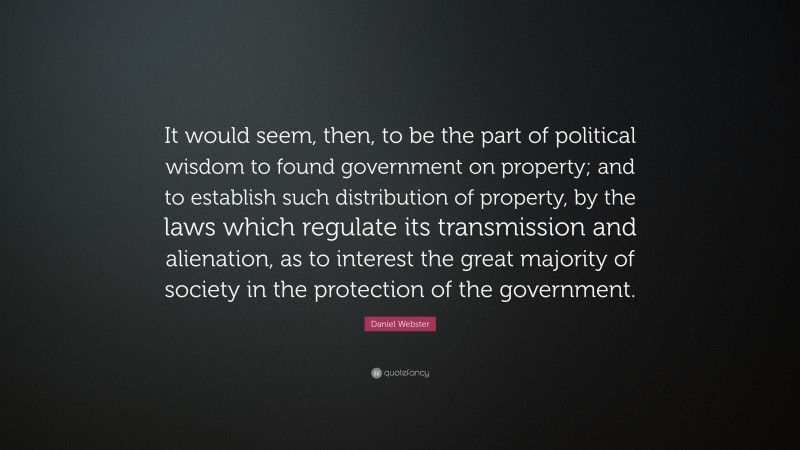 Daniel Webster Quote: “It would seem, then, to be the part of political wisdom to found government on property; and to establish such distribution of property, by the laws which regulate its transmission and alienation, as to interest the great majority of society in the protection of the government.”