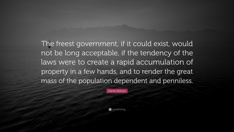 Daniel Webster Quote: “The freest government, if it could exist, would not be long acceptable, if the tendency of the laws were to create a rapid accumulation of property in a few hands, and to render the great mass of the population dependent and penniless.”