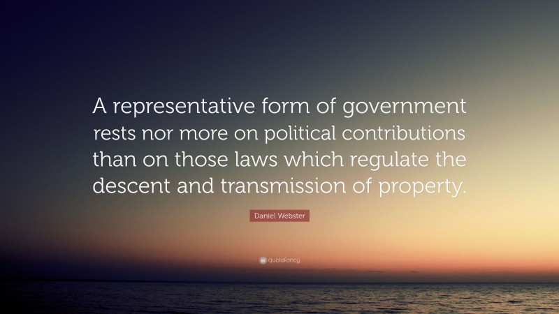 Daniel Webster Quote: “A representative form of government rests nor more on political contributions than on those laws which regulate the descent and transmission of property.”