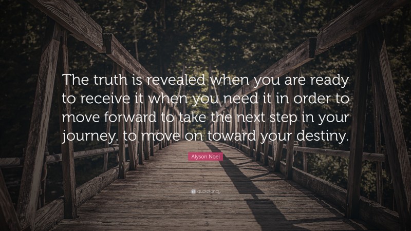Alyson Noel Quote: “The truth is revealed when you are ready to receive it when you need it in order to move forward to take the next step in your journey. to move on toward your destiny.”