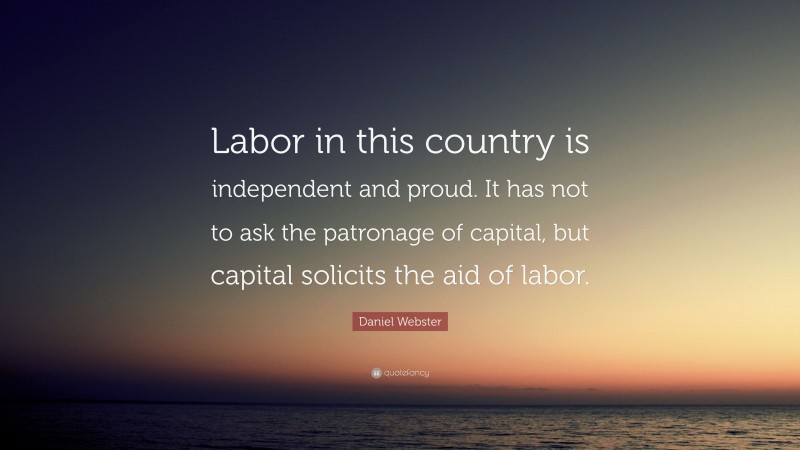 Daniel Webster Quote: “Labor in this country is independent and proud. It has not to ask the patronage of capital, but capital solicits the aid of labor.”