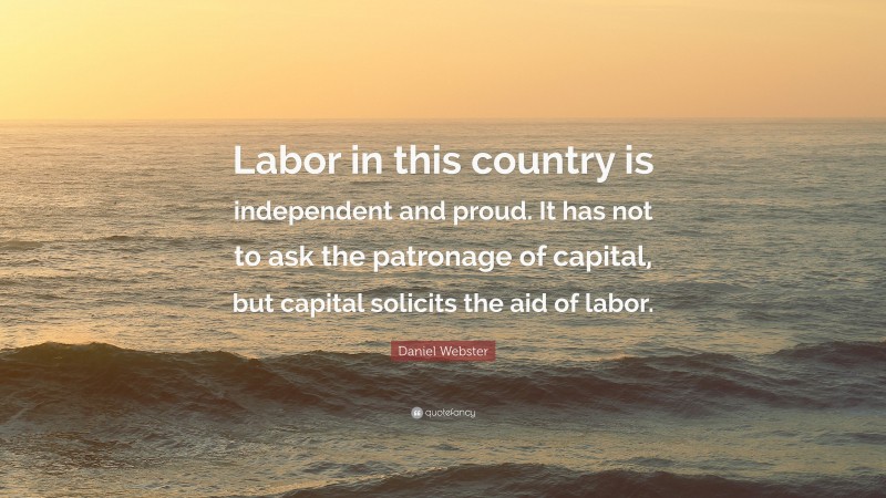 Daniel Webster Quote: “Labor in this country is independent and proud. It has not to ask the patronage of capital, but capital solicits the aid of labor.”