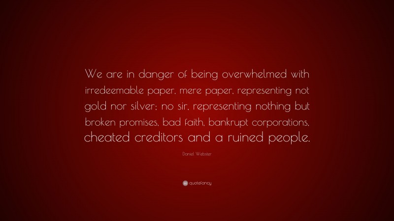 Daniel Webster Quote: “We are in danger of being overwhelmed with irredeemable paper, mere paper, representing not gold nor silver; no sir, representing nothing but broken promises, bad faith, bankrupt corporations, cheated creditors and a ruined people.”