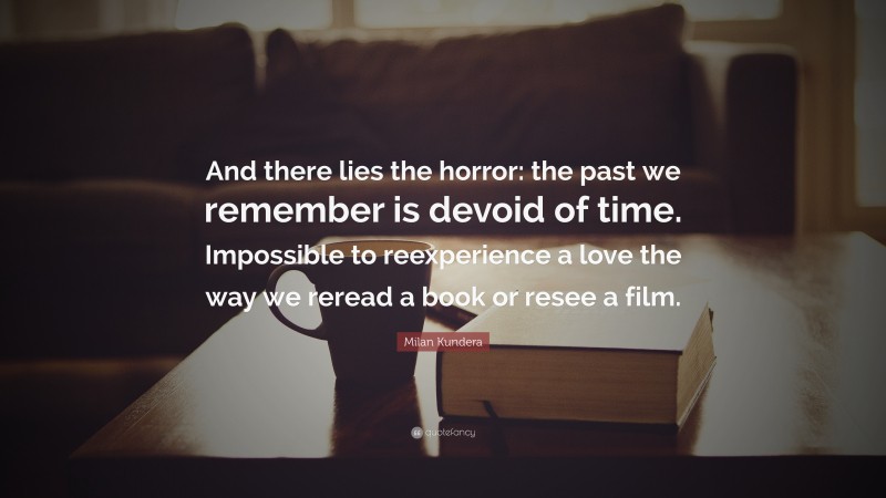 Milan Kundera Quote: “And there lies the horror: the past we remember is devoid of time. Impossible to reexperience a love the way we reread a book or resee a film.”