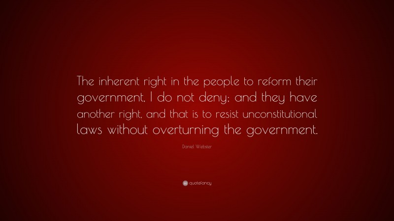 Daniel Webster Quote: “The inherent right in the people to reform their government, I do not deny; and they have another right, and that is to resist unconstitutional laws without overturning the government.”