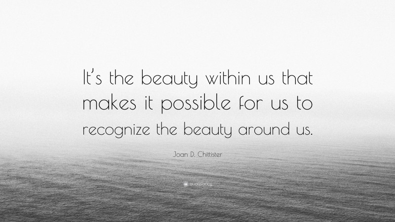 Joan D. Chittister Quote: “It’s the beauty within us that makes it possible for us to recognize the beauty around us.”