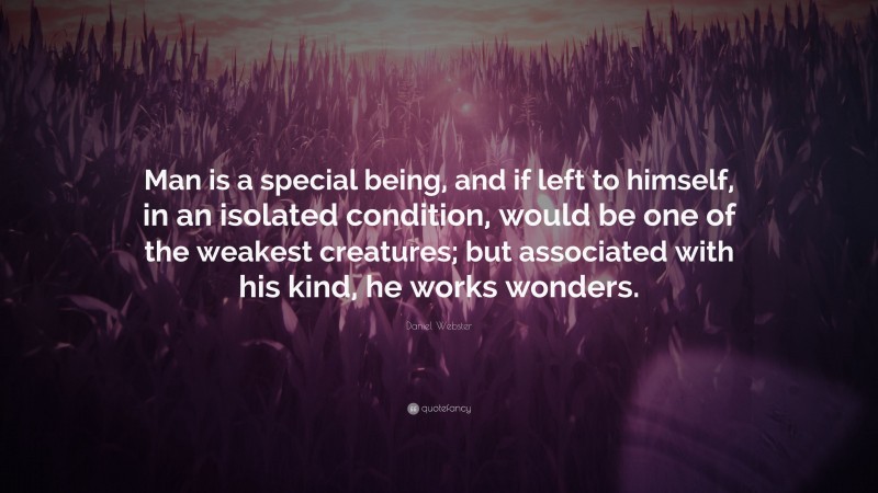 Daniel Webster Quote: “Man is a special being, and if left to himself, in an isolated condition, would be one of the weakest creatures; but associated with his kind, he works wonders.”