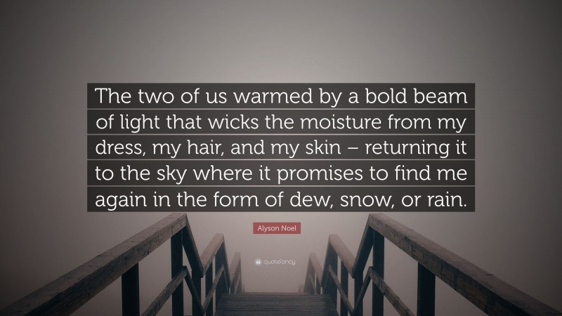 Alyson Noel Quote: “The two of us warmed by a bold beam of light that wicks the moisture from my dress, my hair, and my skin – returning it to the sky where it promises to find me again in the form of dew, snow, or rain.”
