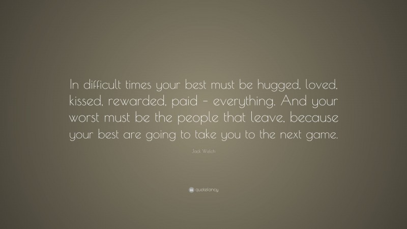Jack Welch Quote: “In difficult times your best must be hugged, loved, kissed, rewarded, paid – everything. And your worst must be the people that leave, because your best are going to take you to the next game.”
