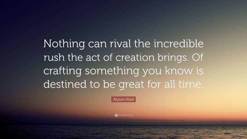 Alyson Noel Quote: “Nothing can rival the incredible rush the act of creation brings. Of crafting something you know is destined to be great for all time.”