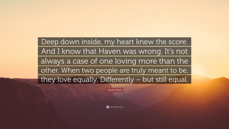 Alyson Noel Quote: “Deep down inside, my heart knew the score. And I know that Haven was wrong. It’s not always a case of one loving more than the other. When two people are truly meant to be, they love equally. Differently – but still equal.”