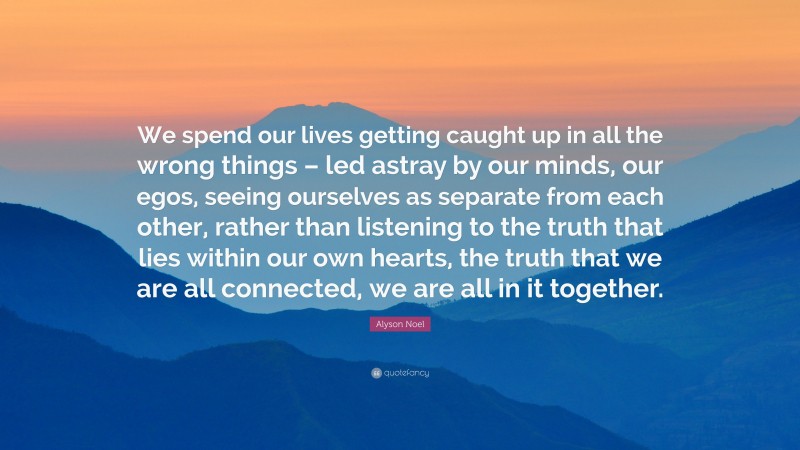Alyson Noel Quote: “We spend our lives getting caught up in all the wrong things – led astray by our minds, our egos, seeing ourselves as separate from each other, rather than listening to the truth that lies within our own hearts, the truth that we are all connected, we are all in it together.”