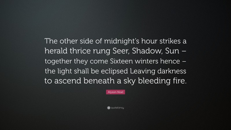 Alyson Noel Quote: “The other side of midnight’s hour strikes a herald thrice rung Seer, Shadow, Sun – together they come Sixteen winters hence – the light shall be eclipsed Leaving darkness to ascend beneath a sky bleeding fire.”