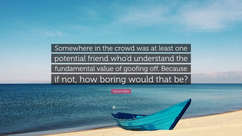 Alyson Noel Quote: “Somewhere in the crowd was at least one potential friend who’d understand the fundamental value of goofing off. Because if not, how boring would that be?”