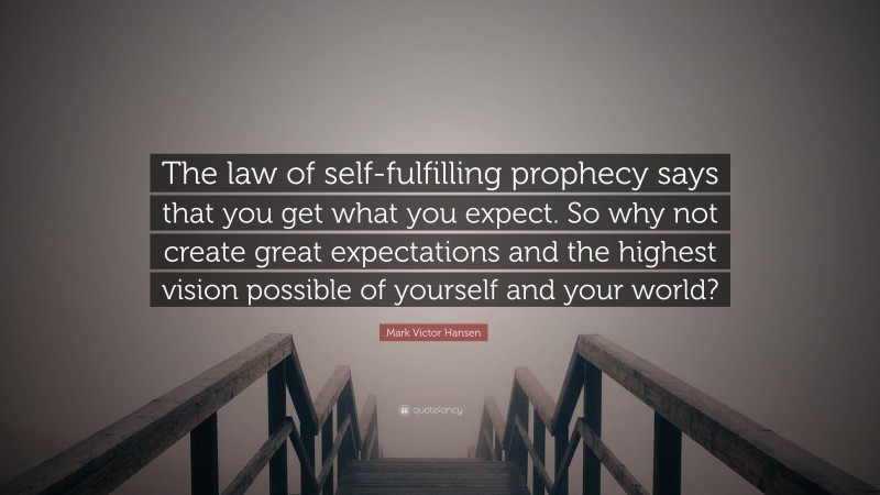 Mark Victor Hansen Quote: “The law of self-fulfilling prophecy says that you get what you expect. So why not create great expectations and the highest vision possible of yourself and your world?”