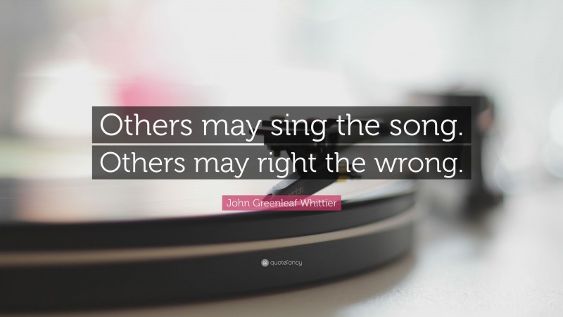 John Greenleaf Whittier Quote: “Others may sing the song. Others may right the wrong.”