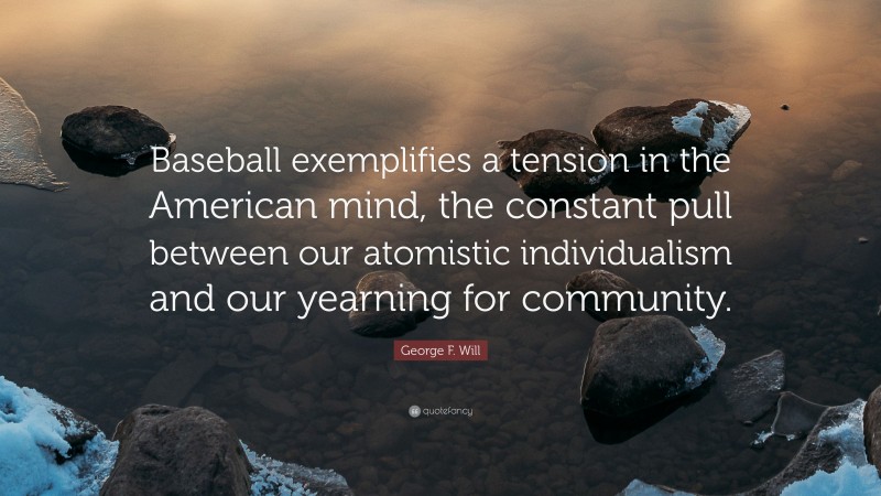 George F. Will Quote: “Baseball exemplifies a tension in the American mind, the constant pull between our atomistic individualism and our yearning for community.”