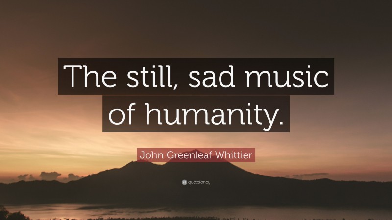 John Greenleaf Whittier Quote: “The still, sad music of humanity.”