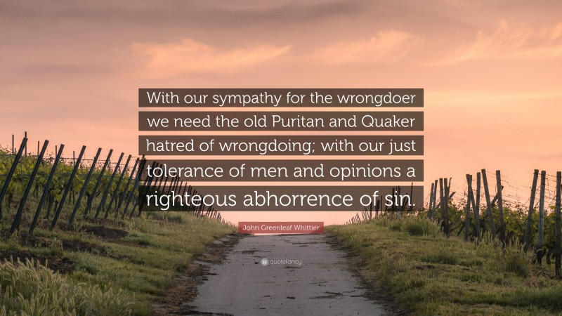 John Greenleaf Whittier Quote: “With our sympathy for the wrongdoer we need the old Puritan and Quaker hatred of wrongdoing; with our just tolerance of men and opinions a righteous abhorrence of sin.”