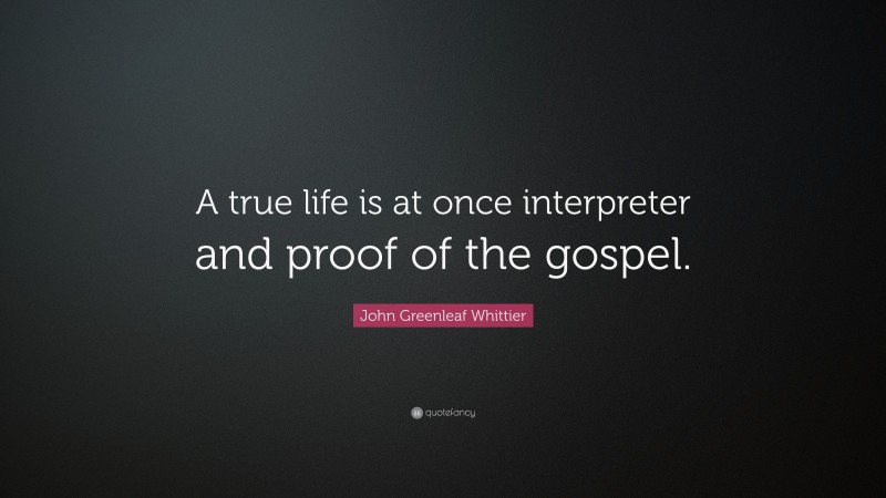 John Greenleaf Whittier Quote: “A true life is at once interpreter and proof of the gospel.”
