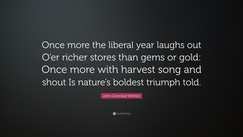 John Greenleaf Whittier Quote: “Once more the liberal year laughs out O’er richer stores than gems or gold: Once more with harvest song and shout Is nature’s boldest triumph told.”