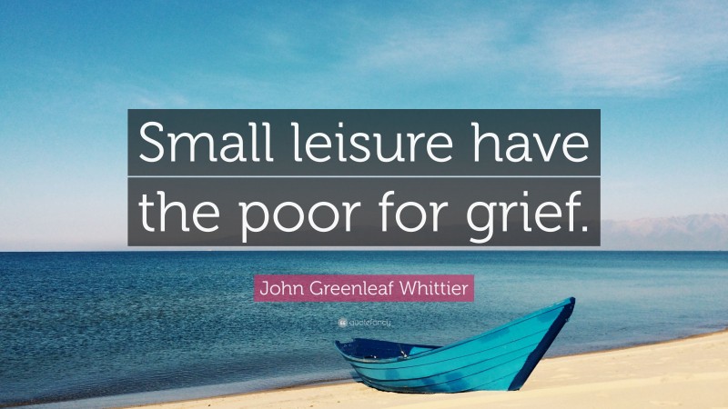 John Greenleaf Whittier Quote: “Small leisure have the poor for grief.”