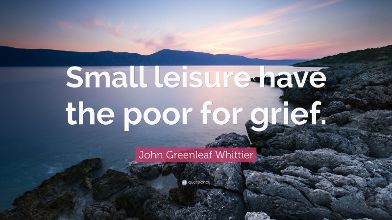 John Greenleaf Whittier Quote: “Small leisure have the poor for grief.”