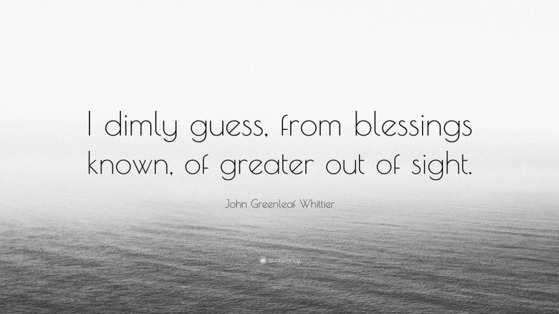 John Greenleaf Whittier Quote: “I dimly guess, from blessings known, of greater out of sight.”