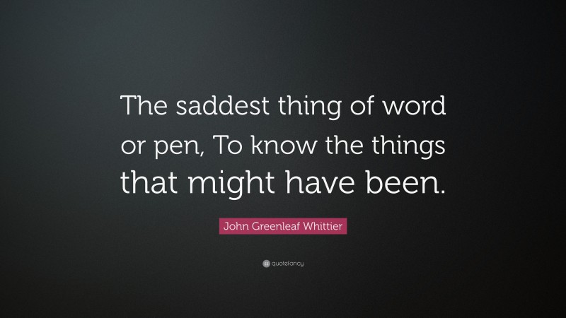 John Greenleaf Whittier Quote: “The saddest thing of word or pen, To know the things that might have been.”