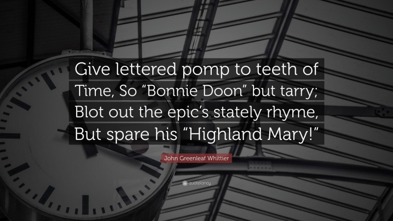 John Greenleaf Whittier Quote: “Give lettered pomp to teeth of Time, So “Bonnie Doon” but tarry; Blot out the epic’s stately rhyme, But spare his “Highland Mary!””