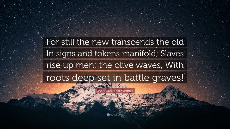 John Greenleaf Whittier Quote: “For still the new transcends the old In signs and tokens manifold; Slaves rise up men; the olive waves, With roots deep set in battle graves!”