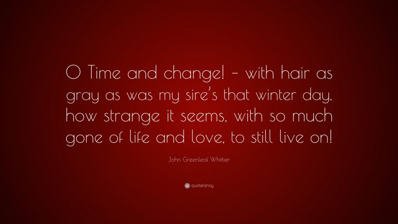 John Greenleaf Whittier Quote: “O Time and change! – with hair as gray as was my sire’s that winter day, how strange it seems, with so much gone of life and love, to still live on!”