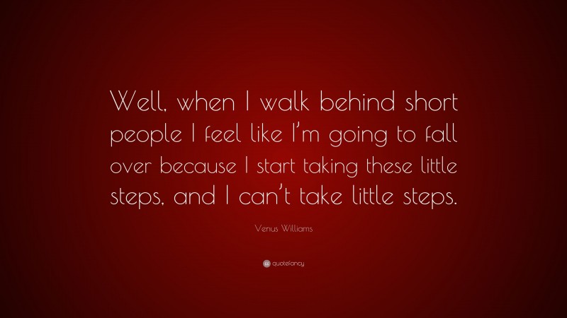 Venus Williams Quote: “Well, when I walk behind short people I feel like I’m going to fall over because I start taking these little steps, and I can’t take little steps.”