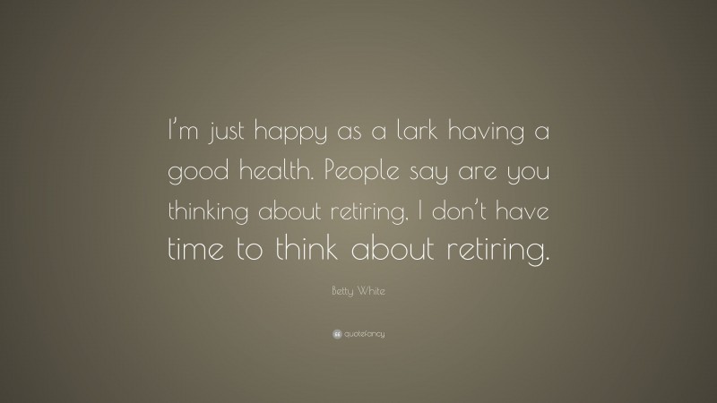 Betty White Quote: “I’m just happy as a lark having a good health. People say are you thinking about retiring, I don’t have time to think about retiring.”