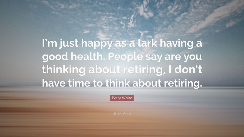 Betty White Quote: “I’m just happy as a lark having a good health. People say are you thinking about retiring, I don’t have time to think about retiring.”
