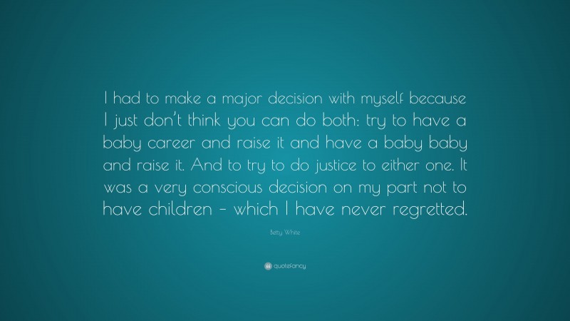 Betty White Quote: “I had to make a major decision with myself because I just don’t think you can do both: try to have a baby career and raise it and have a baby baby and raise it. And to try to do justice to either one. It was a very conscious decision on my part not to have children – which I have never regretted.”