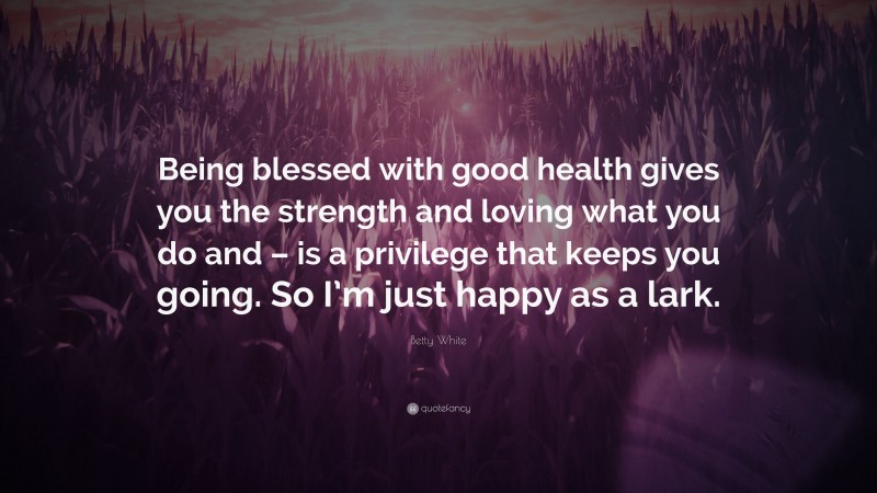 Betty White Quote: “Being blessed with good health gives you the strength and loving what you do and – is a privilege that keeps you going. So I’m just happy as a lark.”